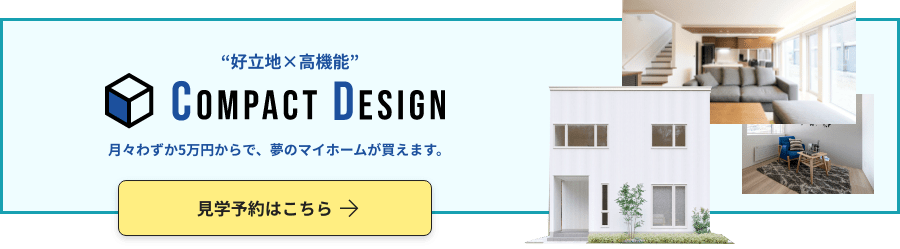 “好立地×高機能” compact desgin 月々わずか5万円からで、夢のマイホームが買えます。見学予約はこちら