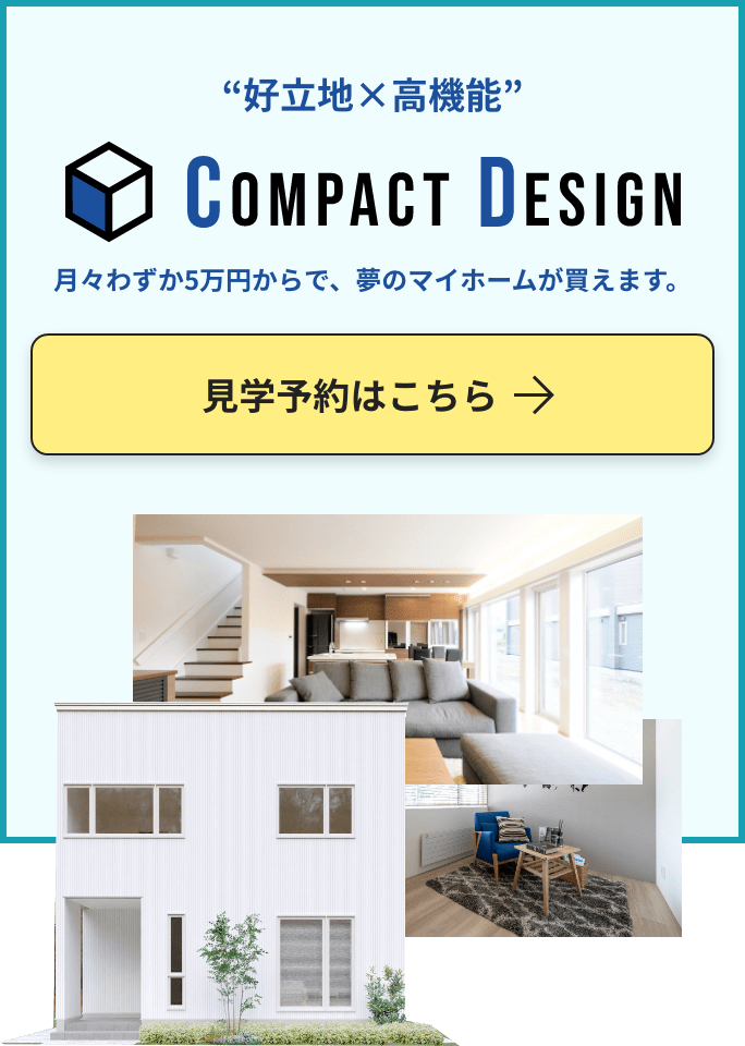 “好立地×高機能” compact desgin 月々わずか5万円からで、夢のマイホームが買えます。見学予約はこちら
